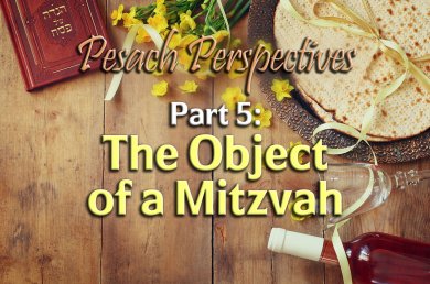 Pesach Perspectives – Part 5 – The Object of a Mitzvah